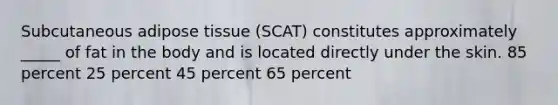 Subcutaneous adipose tissue (SCAT) constitutes approximately _____ of fat in the body and is located directly under the skin. 85 percent 25 percent 45 percent 65 percent