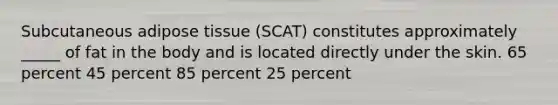 Subcutaneous adipose tissue (SCAT) constitutes approximately _____ of fat in the body and is located directly under the skin. 65 percent 45 percent 85 percent 25 percent