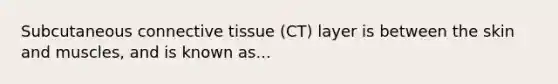 Subcutaneous connective tissue (CT) layer is between the skin and muscles, and is known as...