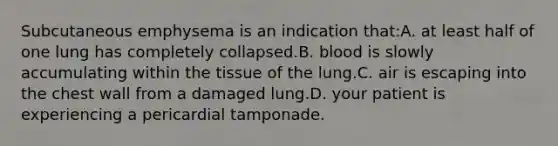 Subcutaneous emphysema is an indication that:A. at least half of one lung has completely collapsed.B. blood is slowly accumulating within the tissue of the lung.C. air is escaping into the chest wall from a damaged lung.D. your patient is experiencing a pericardial tamponade.