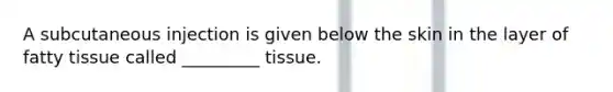 A subcutaneous injection is given below the skin in the layer of fatty tissue called _________ tissue.