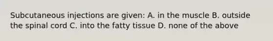 Subcutaneous injections are given: A. in the muscle B. outside the spinal cord C. into the fatty tissue D. none of the above