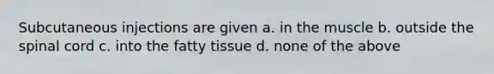 Subcutaneous injections are given a. in the muscle b. outside the spinal cord c. into the fatty tissue d. none of the above