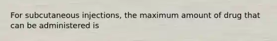 For subcutaneous injections, the maximum amount of drug that can be administered is