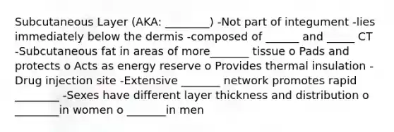 Subcutaneous Layer (AKA: ________) -Not part of integument -lies immediately below the dermis -composed of ______ and _____ CT -Subcutaneous fat in areas of more_______ tissue o Pads and protects o Acts as energy reserve o Provides thermal insulation -Drug injection site -Extensive _______ network promotes rapid ________ -Sexes have different layer thickness and distribution o ________in women o _______in men