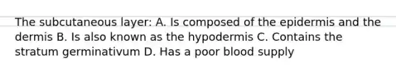 The subcutaneous layer: A. Is composed of the epidermis and the dermis B. Is also known as the hypodermis C. Contains the stratum germinativum D. Has a poor blood supply