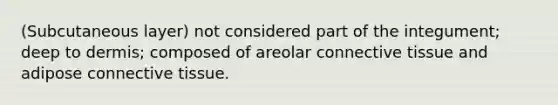 (Subcutaneous layer) not considered part of the integument; deep to dermis; composed of areolar connective tissue and adipose connective tissue.