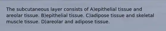 The subcutaneous layer consists of A)epithelial tissue and areolar tissue. B)epithelial tissue. C)adipose tissue and skeletal muscle tissue. D)areolar and adipose tissue.