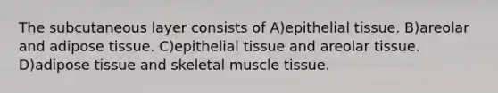 The subcutaneous layer consists of A)epithelial tissue. B)areolar and adipose tissue. C)epithelial tissue and areolar tissue. D)adipose tissue and skeletal muscle tissue.