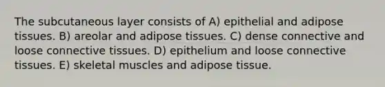 The subcutaneous layer consists of A) epithelial and adipose tissues. B) areolar and adipose tissues. C) dense connective and loose connective tissues. D) epithelium and loose connective tissues. E) skeletal muscles and adipose tissue.