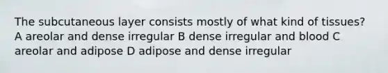 The subcutaneous layer consists mostly of what kind of tissues? A areolar and dense irregular B dense irregular and blood C areolar and adipose D adipose and dense irregular