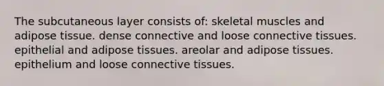 The subcutaneous layer consists of: skeletal muscles and adipose tissue. dense connective and loose connective tissues. epithelial and adipose tissues. areolar and adipose tissues. epithelium and loose connective tissues.