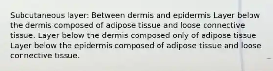 Subcutaneous layer: Between dermis and epidermis Layer below the dermis composed of adipose tissue and loose connective tissue. Layer below the dermis composed only of adipose tissue Layer below the epidermis composed of adipose tissue and loose connective tissue.