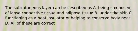 The subcutaneous layer can be described as A. being composed of loose connective tissue and adipose tissue B. under the skin C. functioning as a heat insulator or helping to conserve body heat D. All of these are correct