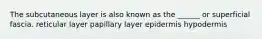 The subcutaneous layer is also known as the ______ or superficial fascia. reticular layer papillary layer epidermis hypodermis