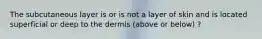 The subcutaneous layer is or is not a layer of skin and is located superficial or deep to the dermis (above or below) ?