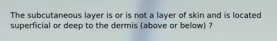 The subcutaneous layer is or is not a layer of skin and is located superficial or deep to the dermis (above or below) ?