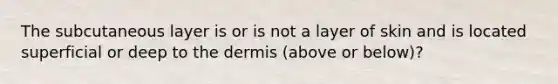 The subcutaneous layer is or is not a layer of skin and is located superficial or deep to the dermis (above or below)?