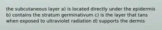 the subcutaneous layer a) is located directly under the epidermis b) contains the stratum germinativum c) is the layer that tans when exposed to ultraviolet radiation d) supports the dermis