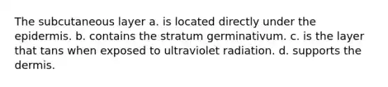 The subcutaneous layer a. is located directly under the epidermis. b. contains the stratum germinativum. c. is the layer that tans when exposed to ultraviolet radiation. d. supports the dermis.