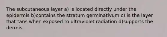 The subcutaneous layer a) is located directly under the epidermis b)contains the stratum germinativum c) is the layer that tans when exposed to ultraviolet radiation d)supports the dermis