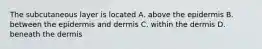 The subcutaneous layer is located A. above the epidermis B. between the epidermis and dermis C. within the dermis D. beneath the dermis