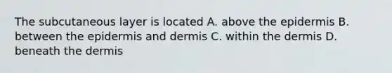 The subcutaneous layer is located A. above <a href='https://www.questionai.com/knowledge/kBFgQMpq6s-the-epidermis' class='anchor-knowledge'>the epidermis</a> B. between the epidermis and dermis C. within <a href='https://www.questionai.com/knowledge/kEsXbG6AwS-the-dermis' class='anchor-knowledge'>the dermis</a> D. beneath the dermis