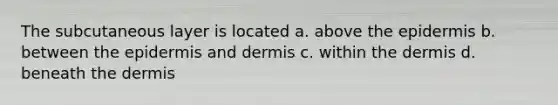 The subcutaneous layer is located a. above the epidermis b. between the epidermis and dermis c. within the dermis d. beneath the dermis