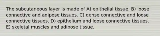 The subcutaneous layer is made of A) epithelial tissue. B) loose connective and adipose tissues. C) dense connective and loose connective tissues. D) epithelium and loose connective tissues. E) skeletal muscles and adipose tissue.