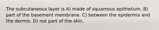 The subcutaneous layer is A) made of squamous epithelium. B) part of the basement membrane. C) between <a href='https://www.questionai.com/knowledge/kBFgQMpq6s-the-epidermis' class='anchor-knowledge'>the epidermis</a> and <a href='https://www.questionai.com/knowledge/kEsXbG6AwS-the-dermis' class='anchor-knowledge'>the dermis</a>. D) not part of the skin.