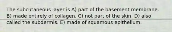 The subcutaneous layer is A) part of the basement membrane. B) made entirely of collagen. C) not part of the skin. D) also called the subdermis. E) made of squamous epithelium.