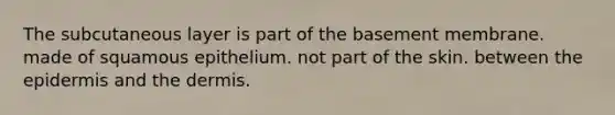 The subcutaneous layer is part of the basement membrane. made of squamous epithelium. not part of the skin. between <a href='https://www.questionai.com/knowledge/kBFgQMpq6s-the-epidermis' class='anchor-knowledge'>the epidermis</a> and <a href='https://www.questionai.com/knowledge/kEsXbG6AwS-the-dermis' class='anchor-knowledge'>the dermis</a>.