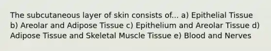 The subcutaneous layer of skin consists of... a) Epithelial Tissue b) Areolar and Adipose Tissue c) Epithelium and Areolar Tissue d) Adipose Tissue and Skeletal Muscle Tissue e) Blood and Nerves