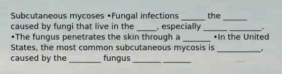 Subcutaneous mycoses •Fungal infections ______ the ______ caused by fungi that live in the _____, especially ______ ________. •The fungus penetrates the skin through a _______ •In the United States, the most common subcutaneous mycosis is ___________, caused by the ________ fungus _______ _______