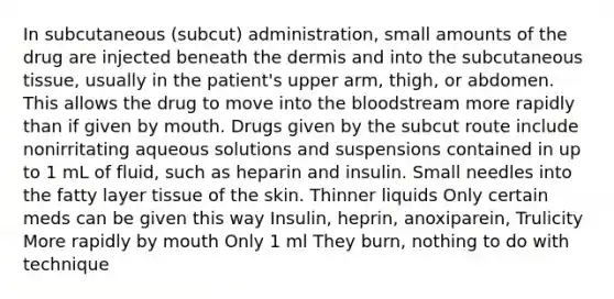 In subcutaneous (subcut) administration, small amounts of the drug are injected beneath the dermis and into the subcutaneous tissue, usually in the patient's upper arm, thigh, or abdomen. This allows the drug to move into the bloodstream more rapidly than if given by mouth. Drugs given by the subcut route include nonirritating aqueous solutions and suspensions contained in up to 1 mL of fluid, such as heparin and insulin. Small needles into the fatty layer tissue of the skin. Thinner liquids Only certain meds can be given this way Insulin, heprin, anoxiparein, Trulicity More rapidly by mouth Only 1 ml They burn, nothing to do with technique