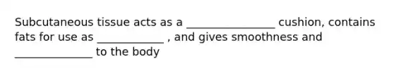 Subcutaneous tissue acts as a ________________ cushion, contains fats for use as ____________ , and gives smoothness and ______________ to the body