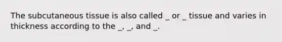 The subcutaneous tissue is also called _ or _ tissue and varies in thickness according to the _, _, and _.