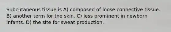 Subcutaneous tissue is A) composed of loose connective tissue. B) another term for the skin. C) less prominent in newborn infants. D) the site for sweat production.