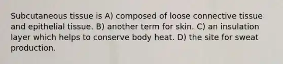 Subcutaneous tissue is A) composed of loose <a href='https://www.questionai.com/knowledge/kYDr0DHyc8-connective-tissue' class='anchor-knowledge'>connective tissue</a> and <a href='https://www.questionai.com/knowledge/k7dms5lrVY-epithelial-tissue' class='anchor-knowledge'>epithelial tissue</a>. B) another term for skin. C) an insulation layer which helps to conserve body heat. D) the site for sweat production.