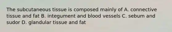 The subcutaneous tissue is composed mainly of A. <a href='https://www.questionai.com/knowledge/kYDr0DHyc8-connective-tissue' class='anchor-knowledge'>connective tissue</a> and fat B. integument and blood vessels C. sebum and sudor D. glandular tissue and fat