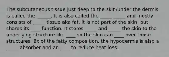 The subcutaneous tissue just deep to the skin/under the dermis is called the ______. It is also called the _____ _____ and mostly consists of _____ tissue aka fat. It is not part of the skin, but shares its ____ function. It stores _____ and _____ the skin to the underlying structure like ____ so the skin can ____ over those structures. Bc of the fatty composition, the hypodermis is also a _____ absorber and an ____ to reduce heat loss.