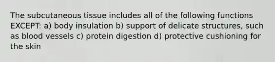 The subcutaneous tissue includes all of the following functions EXCEPT: a) body insulation b) support of delicate structures, such as blood vessels c) protein digestion d) protective cushioning for the skin