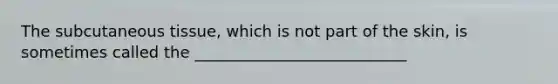 The subcutaneous tissue, which is not part of the skin, is sometimes called the ___________________________