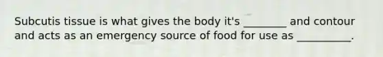 Subcutis tissue is what gives the body it's ________ and contour and acts as an emergency source of food for use as __________.