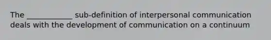 The ____________ sub-definition of interpersonal communication deals with the development of communication on a continuum