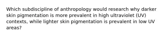 Which subdiscipline of anthropology would research why darker skin pigmentation is more prevalent in high ultraviolet (UV) contexts, while lighter skin pigmentation is prevalent in low UV areas?