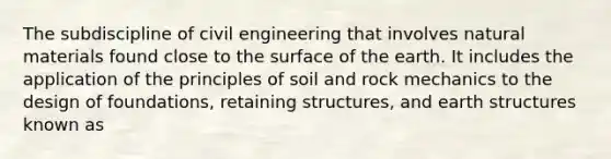 The subdiscipline of civil engineering that involves natural materials found close to the surface of the earth. It includes the application of the principles of soil and rock mechanics to the design of foundations, retaining structures, and earth structures known as