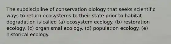 The subdiscipline of conservation biology that seeks scientific ways to return ecosystems to their state prior to habitat degradation is called (a) ecosystem ecology. (b) restoration ecology. (c) organismal ecology. (d) population ecology. (e) historical ecology.