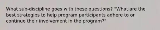 What sub-discipline goes with these questions? "What are the best strategies to help program participants adhere to or continue their involvement in the program?"