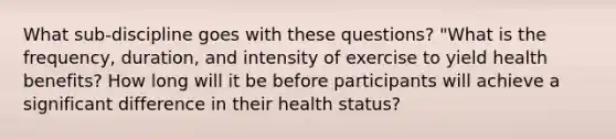 What sub-discipline goes with these questions? "What is the frequency, duration, and intensity of exercise to yield health benefits? How long will it be before participants will achieve a significant difference in their health status?